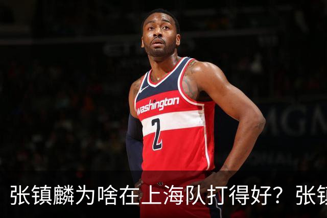张镇麟为啥在上海队打得好？张镇麟毫不客气说出心里话，原来如此