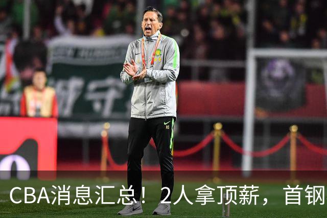 CBA消息汇总！2人拿顶薪，首钢核心离队，北京辽宁抢CBA第一外援！